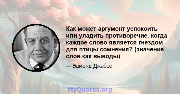 Как может аргумент успокоить или уладить противоречие, когда каждое слово является гнездом для птицы сомнения? (значение слов как выводы)