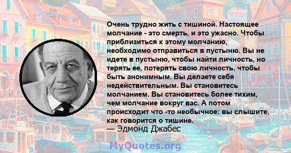 Очень трудно жить с тишиной. Настоящее молчание - это смерть, и это ужасно. Чтобы приблизиться к этому молчанию, необходимо отправиться в пустыню. Вы не идете в пустыню, чтобы найти личность, но терять ее, потерять свою 