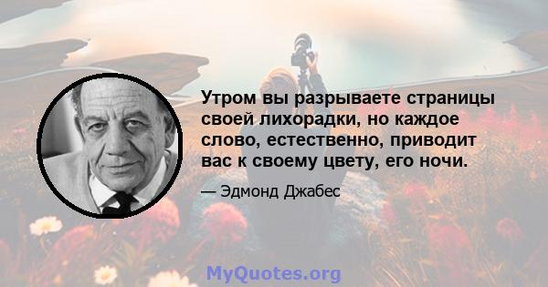 Утром вы разрываете страницы своей лихорадки, но каждое слово, естественно, приводит вас к своему цвету, его ночи.