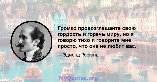 Громко провозглашайте свою гордость и горечь миру, но я говорю тихо и говорите мне просто, что она не любит вас.