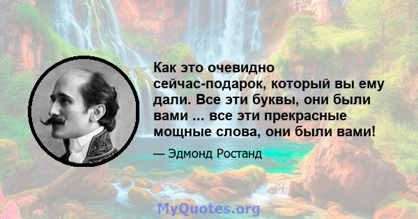 Как это очевидно сейчас-подарок, который вы ему дали. Все эти буквы, они были вами ... все эти прекрасные мощные слова, они были вами!