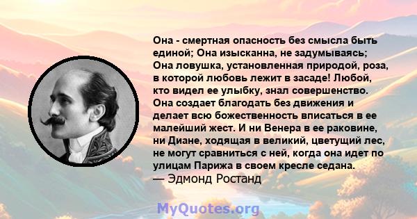 Она - смертная опасность без смысла быть единой; Она изысканна, не задумываясь; Она ловушка, установленная природой, роза, в которой любовь лежит в засаде! Любой, кто видел ее улыбку, знал совершенство. Она создает