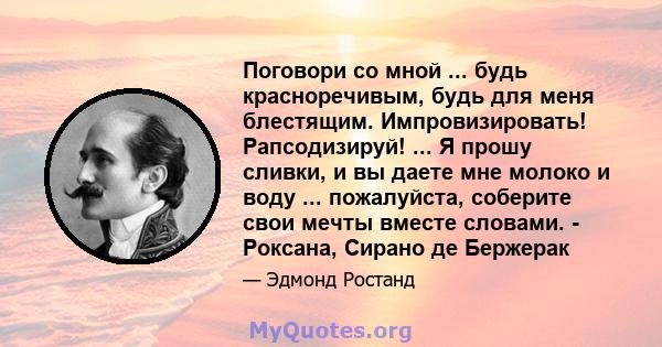 Поговори со мной ... будь красноречивым, будь для меня блестящим. Импровизировать! Рапсодизируй! ... Я прошу сливки, и вы даете мне молоко и воду ... пожалуйста, соберите свои мечты вместе словами. - Роксана, Сирано де