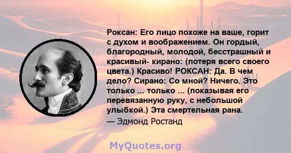 Роксан: Его лицо похоже на ваше, горит с духом и воображением. Он гордый, благородный, молодой, бесстрашный и красивый- кирано: (потеря всего своего цвета.) Красиво! РОКСАН: Да. В чем дело? Сирано: Со мной? Ничего. Это