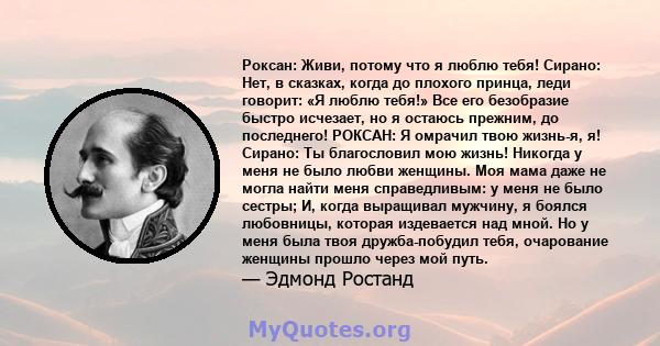 Роксан: Живи, потому что я люблю тебя! Сирано: Нет, в сказках, когда до плохого принца, леди говорит: «Я люблю тебя!» Все его безобразие быстро исчезает, но я остаюсь прежним, до последнего! РОКСАН: Я омрачил твою