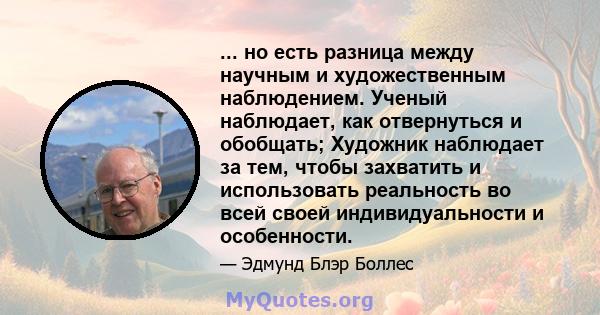 ... но есть разница между научным и художественным наблюдением. Ученый наблюдает, как отвернуться и обобщать; Художник наблюдает за тем, чтобы захватить и использовать реальность во всей своей индивидуальности и