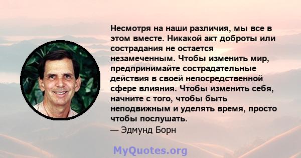 Несмотря на наши различия, мы все в этом вместе. Никакой акт доброты или сострадания не остается незамеченным. Чтобы изменить мир, предпринимайте сострадательные действия в своей непосредственной сфере влияния. Чтобы