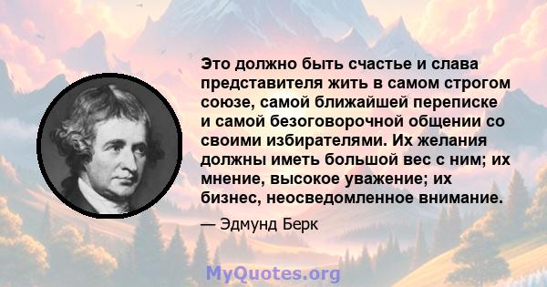 Это должно быть счастье и слава представителя жить в самом строгом союзе, самой ближайшей переписке и самой безоговорочной общении со своими избирателями. Их желания должны иметь большой вес с ним; их мнение, высокое