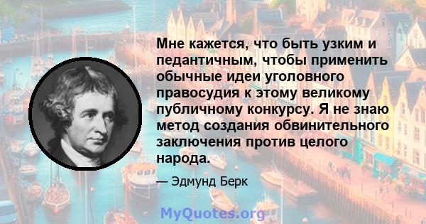 Мне кажется, что быть узким и педантичным, чтобы применить обычные идеи уголовного правосудия к этому великому публичному конкурсу. Я не знаю метод создания обвинительного заключения против целого народа.