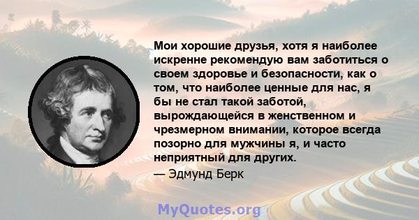 Мои хорошие друзья, хотя я наиболее искренне рекомендую вам заботиться о своем здоровье и безопасности, как о том, что наиболее ценные для нас, я бы не стал такой заботой, вырождающейся в женственном и чрезмерном