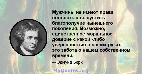 Мужчины не имеют права полностью выпустить благополучие нынешнего поколения. Возможно, единственное моральное доверие с какой -либо уверенностью в наших руках - это забота о нашем собственном времени.