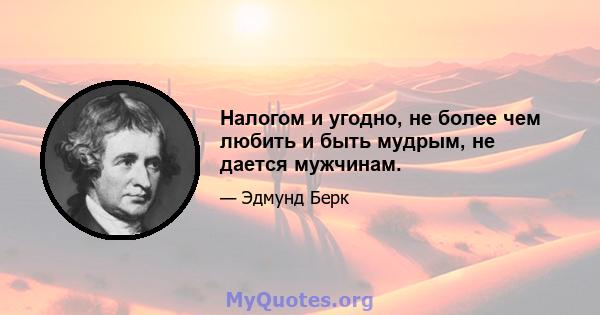 Налогом и угодно, не более чем любить и быть мудрым, не дается мужчинам.