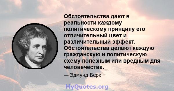 Обстоятельства дают в реальности каждому политическому принципу его отличительный цвет и различительный эффект. Обстоятельства делают каждую гражданскую и политическую схему полезным или вредным для человечества.