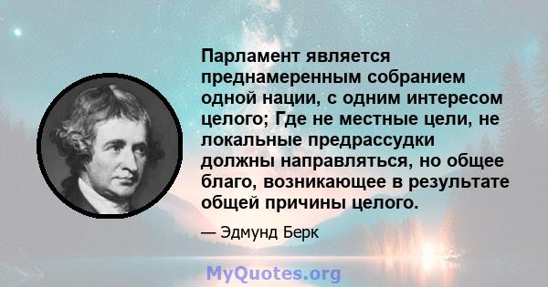 Парламент является преднамеренным собранием одной нации, с одним интересом целого; Где не местные цели, не локальные предрассудки должны направляться, но общее благо, возникающее в результате общей причины целого.