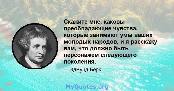 Скажите мне, каковы преобладающие чувства, которые занимают умы ваших молодых народов, и я расскажу вам, что должно быть персонажем следующего поколения.