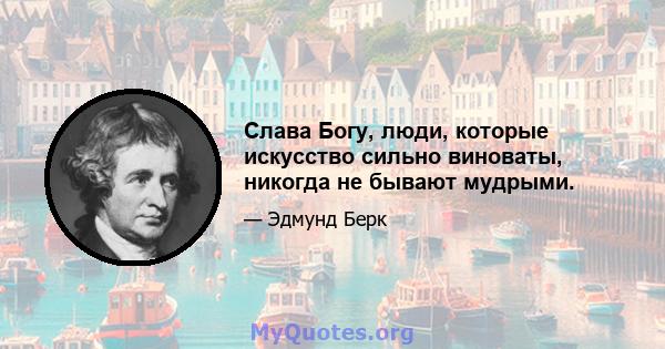 Слава Богу, люди, которые искусство сильно виноваты, никогда не бывают мудрыми.