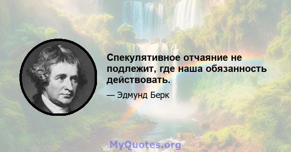 Спекулятивное отчаяние не подлежит, где наша обязанность действовать.