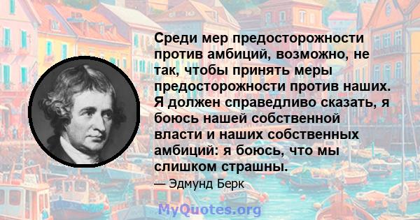 Среди мер предосторожности против амбиций, возможно, не так, чтобы принять меры предосторожности против наших. Я должен справедливо сказать, я боюсь нашей собственной власти и наших собственных амбиций: я боюсь, что мы