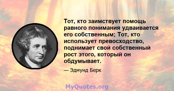 Тот, кто заимствует помощь равного понимания удваивается его собственным; Тот, кто использует превосходство, поднимает свой собственный рост этого, который он обдумывает.