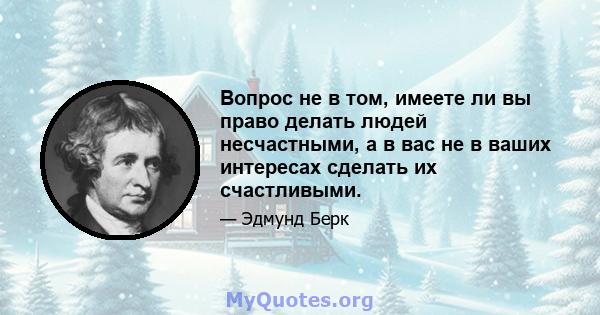 Вопрос не в том, имеете ли вы право делать людей несчастными, а в вас не в ваших интересах сделать их счастливыми.