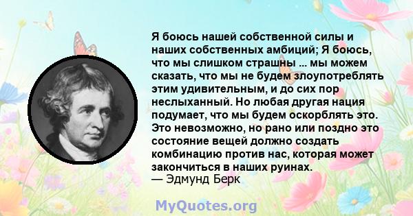 Я боюсь нашей собственной силы и наших собственных амбиций; Я боюсь, что мы слишком страшны ... мы можем сказать, что мы не будем злоупотреблять этим удивительным, и до сих пор неслыханный. Но любая другая нация