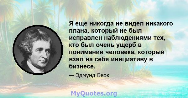 Я еще никогда не видел никакого плана, который не был исправлен наблюдениями тех, кто был очень ущерб в понимании человека, который взял на себя инициативу в бизнесе.