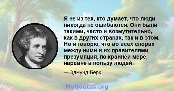 Я не из тех, кто думает, что люди никогда не ошибаются. Они были такими, часто и возмутительно, как в других странах, так и в этом. Но я говорю, что во всех спорах между ними и их правителями презумпция, по крайней