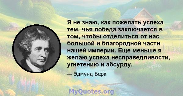 Я не знаю, как пожелать успеха тем, чья победа заключается в том, чтобы отделиться от нас большой и благородной части нашей империи. Еще меньше я желаю успеха несправедливости, угнетению и абсурду.