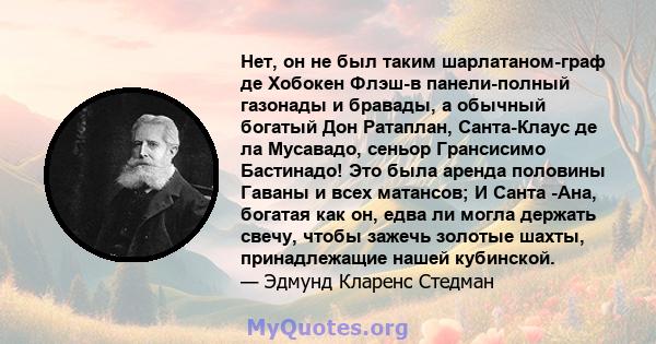 Нет, он не был таким шарлатаном-граф де Хобокен Флэш-в панели-полный газонады и бравады, а обычный богатый Дон Ратаплан, Санта-Клаус де ла Мусавадо, сеньор Грансисимо Бастинадо! Это была аренда половины Гаваны и всех