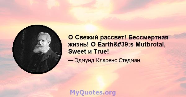 O Свежий рассвет! Бессмертная жизнь! O Earth's Mutbrotal, Sweet и True!