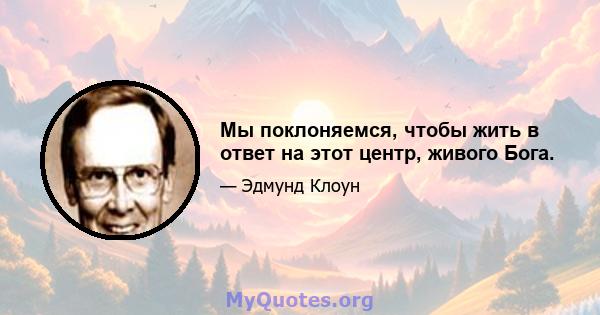 Мы поклоняемся, чтобы жить в ответ на этот центр, живого Бога.