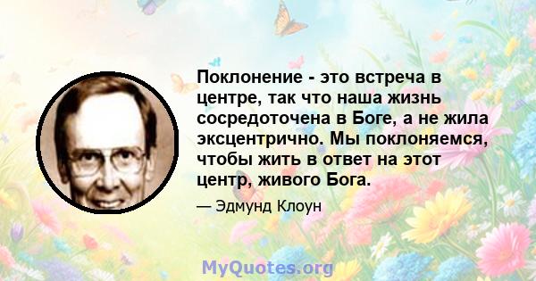 Поклонение - это встреча в центре, так что наша жизнь сосредоточена в Боге, а не жила эксцентрично. Мы поклоняемся, чтобы жить в ответ на этот центр, живого Бога.