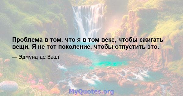 Проблема в том, что я в том веке, чтобы сжигать вещи. Я не тот поколение, чтобы отпустить это.