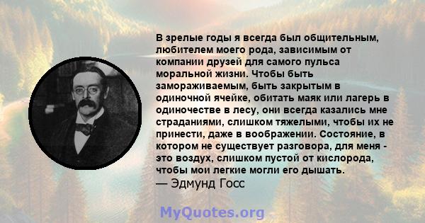 В зрелые годы я всегда был общительным, любителем моего рода, зависимым от компании друзей для самого пульса моральной жизни. Чтобы быть замораживаемым, быть закрытым в одиночной ячейке, обитать маяк или лагерь в