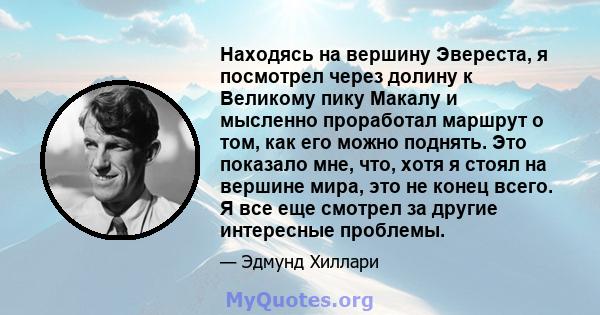 Находясь на вершину Эвереста, я посмотрел через долину к Великому пику Макалу и мысленно проработал маршрут о том, как его можно поднять. Это показало мне, что, хотя я стоял на вершине мира, это не конец всего. Я все