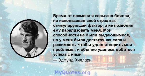 Время от времени я серьезно боялся, но использовал свой страх как стимулирующий фактор, а не позволил ему парализовать меня. Мои способности не были выдающимися, но у меня была достаточная сила и решимость, чтобы