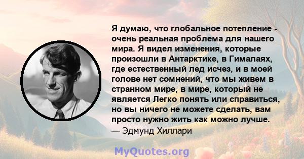 Я думаю, что глобальное потепление - очень реальная проблема для нашего мира. Я видел изменения, которые произошли в Антарктике, в Гималаях, где естественный лед исчез, и в моей голове нет сомнений, что мы живем в