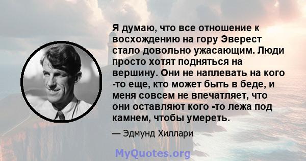 Я думаю, что все отношение к восхождению на гору Эверест стало довольно ужасающим. Люди просто хотят подняться на вершину. Они не наплевать на кого -то еще, кто может быть в беде, и меня совсем не впечатляет, что они