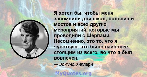 Я хотел бы, чтобы меня запомнили для школ, больниц и мостов и всех других мероприятий, которые мы проводили с Шерпами. Несомненно, это то, что я чувствую, что было наиболее стоящим из всего, во что я был вовлечен.