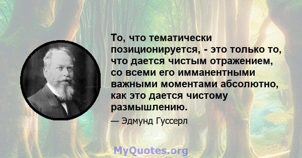 То, что тематически позиционируется, - это только то, что дается чистым отражением, со всеми его имманентными важными моментами абсолютно, как это дается чистому размышлению.