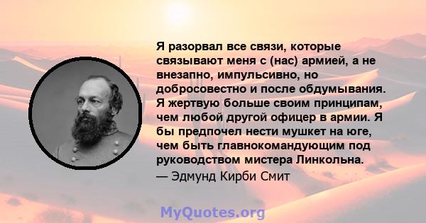 Я разорвал все связи, которые связывают меня с (нас) армией, а не внезапно, импульсивно, но добросовестно и после обдумывания. Я жертвую больше своим принципам, чем любой другой офицер в армии. Я бы предпочел нести