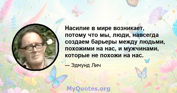 Насилие в мире возникает, потому что мы, люди, навсегда создаем барьеры между людьми, похожими на нас, и мужчинами, которые не похожи на нас.