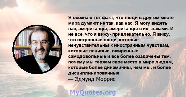 Я осознаю тот факт, что люди в другом месте мира думают не так, как нас. Я могу видеть нас, американцы, американцы с их глазами. И не все, что я вижу- привлекательно. Я вижу, что островные люди, которые нечувствительны