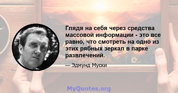 Глядя на себя через средства массовой информации - это все равно, что смотреть на одно из этих рябных зеркал в парке развлечений.