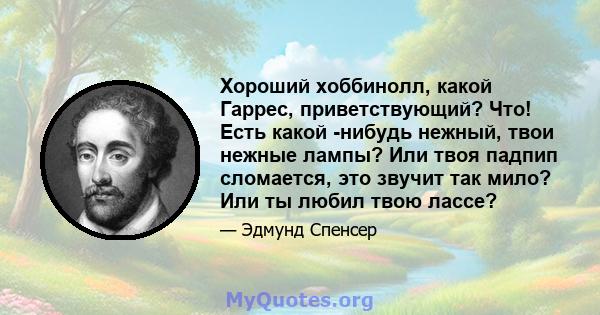 Хороший хоббинолл, какой Гаррес, приветствующий? Что! Есть какой -нибудь нежный, твои нежные лампы? Или твоя падпип сломается, это звучит так мило? Или ты любил твою лассе?