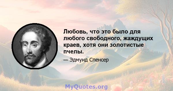 Любовь, что это было для любого свободного, жаждущих краев, хотя они золотистые пчелы.