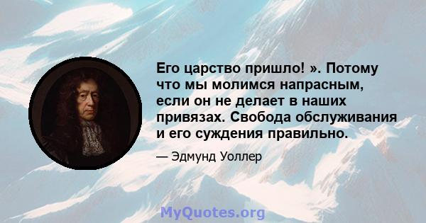 Его царство пришло! ». Потому что мы молимся напрасным, если он не делает в наших привязах. Свобода обслуживания и его суждения правильно.