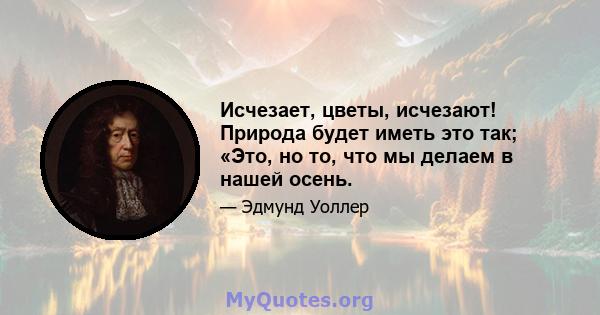 Исчезает, цветы, исчезают! Природа будет иметь это так; «Это, но то, что мы делаем в нашей осень.