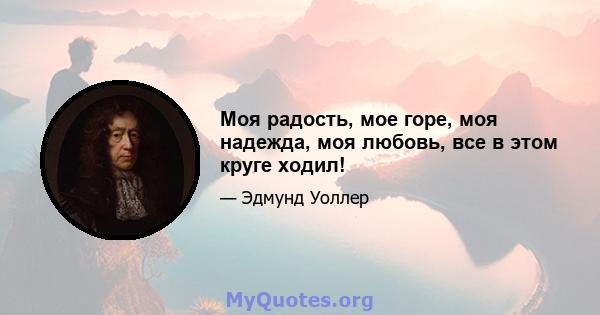 Моя радость, мое горе, моя надежда, моя любовь, все в этом круге ходил!