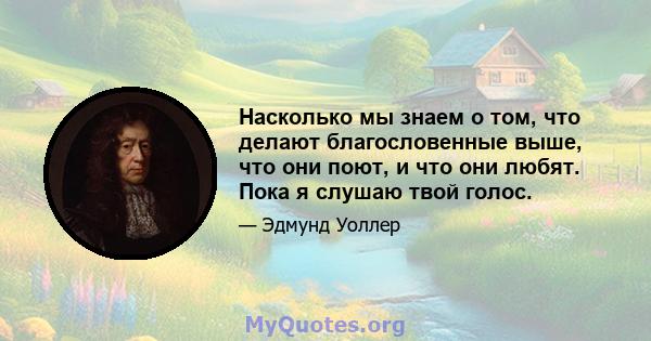 Насколько мы знаем о том, что делают благословенные выше, что они поют, и что они любят. Пока я слушаю твой голос.